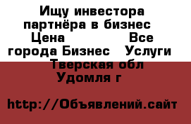 Ищу инвестора-партнёра в бизнес › Цена ­ 500 000 - Все города Бизнес » Услуги   . Тверская обл.,Удомля г.